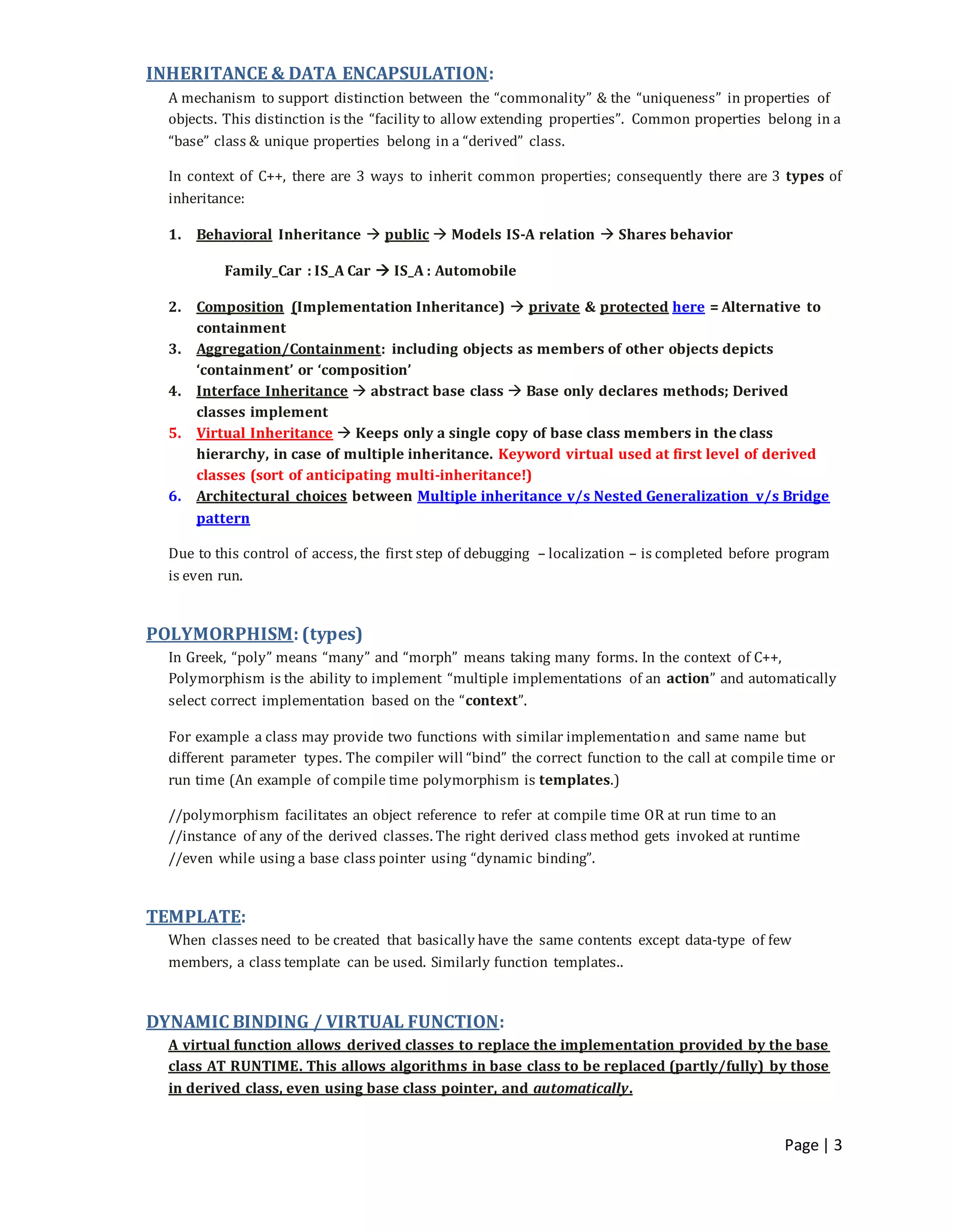 Page | 3
INHERITANCE & DATA ENCAPSULATION:
A mechanism to support distinction between the “commonality” & the “uniqueness” in properties of
objects. This distinction is the “facility to allow extending properties”. Common properties belong in a
“base” class & unique properties belong in a “derived” class.
In context of C++, there are 3 ways to inherit common properties; consequently there are 3 types of
inheritance:
1. Behavioral Inheritance  public  Models IS-A relation  Shares behavior
Family_Car : IS_A Car  IS_A : Automobile
2. Composition (Implementation Inheritance)  private & protected here = Alternative to
containment
3. Aggregation/Containment: including objects as members of other objects depicts
‘containment’ or ‘composition’
4. Interface Inheritance  abstract base class  Base only declares methods; Derived
classes implement
5. Virtual Inheritance  Keeps only a single copy of base class members in the class
hierarchy, in case of multiple inheritance. Keyword virtual used at first level of derived
classes (sort of anticipating multi-inheritance!)
6. Architectural choices between Multiple inheritance v/s Nested Generalization v/s Bridge
pattern
Due to this control of access, the first step of debugging – localization – is completed before program
is even run.
POLYMORPHISM: (types)
In Greek, “poly” means “many” and “morph” means taking many forms. In the context of C++,
Polymorphism is the ability to implement “multiple implementations of an action” and automatically
select correct implementation based on the “context”.
For example a class may provide two functions with similar implementation and same name but
different parameter types. The compiler will “bind” the correct function to the call at compile time or
run time (An example of compile time polymorphism is templates.)
//polymorphism facilitates an object reference to refer at compile time OR at run time to an
//instance of any of the derived classes. The right derived class method gets invoked at runtime
//even while using a base class pointer using “dynamic binding”.
TEMPLATE:
When classes need to be created that basically have the same contents except data-type of few
members, a class template can be used. Similarly function templates..
DYNAMIC BINDING / VIRTUAL FUNCTION:
A virtual function allows derived classes to replace the implementation provided by the base
class AT RUNTIME. This allows algorithms in base class to be replaced (partly/fully) by those
in derived class, even using base class pointer, and automatically.
 
