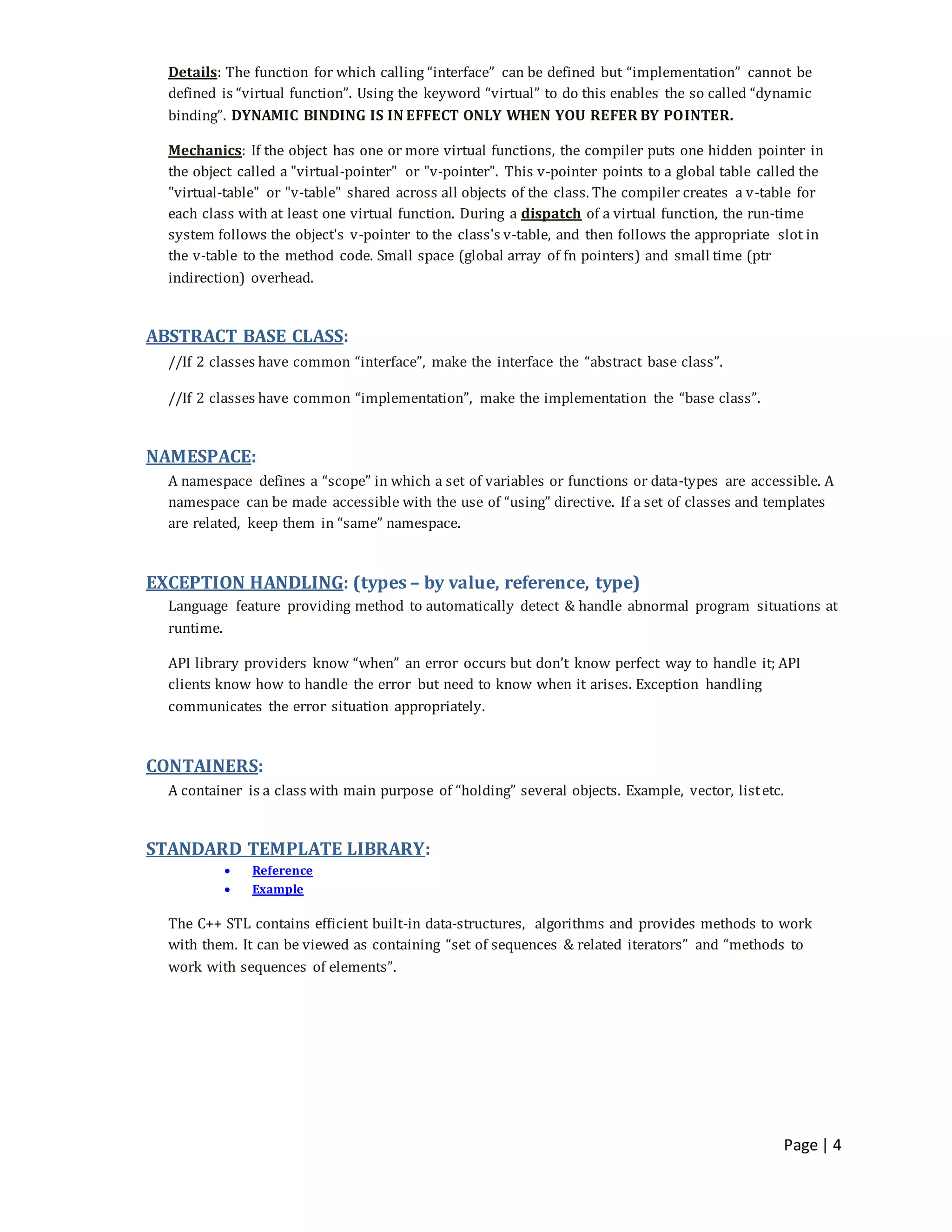 Page | 4
Details: The function for which calling “interface” can be defined but “implementation” cannot be
defined is “virtual function”. Using the keyword “virtual” to do this enables the so called “dynamic
binding”. DYNAMIC BINDING IS IN EFFECT ONLY WHEN YOU REFER BY POINTER.
Mechanics: If the object has one or more virtual functions, the compiler puts one hidden pointer in
the object called a "virtual-pointer" or "v-pointer". This v-pointer points to a global table called the
"virtual-table" or "v-table" shared across all objects of the class. The compiler creates a v-table for
each class with at least one virtual function. During a dispatch of a virtual function, the run-time
system follows the object's v-pointer to the class's v-table, and then follows the appropriate slot in
the v-table to the method code. Small space (global array of fn pointers) and small time (ptr
indirection) overhead.
ABSTRACT BASE CLASS:
//If 2 classes have common “interface”, make the interface the “abstract base class”.
//If 2 classes have common “implementation”, make the implementation the “base class”.
NAMESPACE:
A namespace defines a “scope” in which a set of variables or functions or data-types are accessible. A
namespace can be made accessible with the use of “using” directive. If a set of classes and templates
are related, keep them in “same” namespace.
EXCEPTION HANDLING: (types – by value, reference, type)
Language feature providing method to automatically detect & handle abnormal program situations at
runtime.
API library providers know “when” an error occurs but don’t know perfect way to handle it; API
clients know how to handle the error but need to know when it arises. Exception handling
communicates the error situation appropriately.
CONTAINERS:
A container is a class with main purpose of “holding” several objects. Example, vector, listetc.
STANDARD TEMPLATE LIBRARY:
 Reference
 Example
The C++ STL contains efficient built-in data-structures, algorithms and provides methods to work
with them. It can be viewed as containing “set of sequences & related iterators” and “methods to
work with sequences of elements”.
 