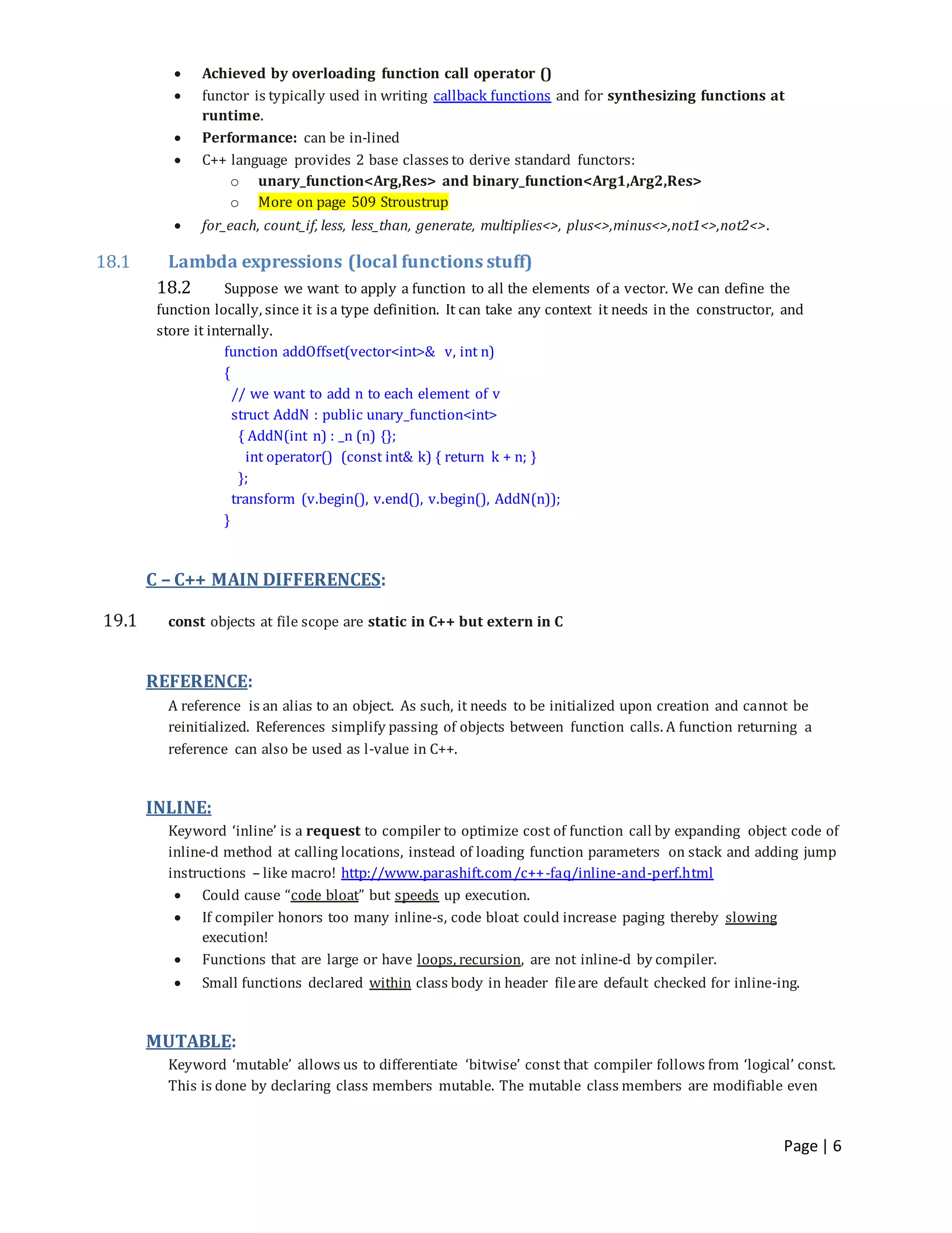 Page | 6
 Achieved by overloading function call operator ()
 functor is typically used in writing callback functions and for synthesizing functions at
runtime.
 Performance: can be in-lined
 C++ language provides 2 base classes to derive standard functors:
o unary_function<Arg,Res> and binary_function<Arg1,Arg2,Res>
o More on page 509 Stroustrup
 for_each, count_if, less, less_than, generate, multiplies<>, plus<>,minus<>,not1<>,not2<>.
18.1 Lambda expressions (local functions stuff)
18.2 Suppose we want to apply a function to all the elements of a vector. We can define the
function locally, since it is a type definition. It can take any context it needs in the constructor, and
store it internally.
function addOffset(vector<int>& v, int n)
{
// we want to add n to each element of v
struct AddN : public unary_function<int>
{ AddN(int n) : _n (n) {};
int operator() (const int& k) { return k + n; }
};
transform (v.begin(), v.end(), v.begin(), AddN(n));
}
C – C++ MAIN DIFFERENCES:
19.1 const objects at file scope are static in C++ but extern in C
REFERENCE:
A reference is an alias to an object. As such, it needs to be initialized upon creation and cannot be
reinitialized. References simplify passing of objects between function calls. A function returning a
reference can also be used as l-value in C++.
INLINE:
Keyword ‘inline’ is a request to compiler to optimize cost of function call by expanding object code of
inline-d method at calling locations, instead of loading function parameters on stack and adding jump
instructions – like macro! http://www.parashift.com/c++-faq/inline-and-perf.html
 Could cause “code bloat” but speeds up execution.
 If compiler honors too many inline-s, code bloat could increase paging thereby slowing
execution!
 Functions that are large or have loops, recursion, are not inline-d by compiler.
 Small functions declared within class body in header fileare default checked for inline-ing.
MUTABLE:
Keyword ‘mutable’ allows us to differentiate ‘bitwise’ const that compiler follows from ‘logical’ const.
This is done by declaring class members mutable. The mutable class members are modifiable even
 