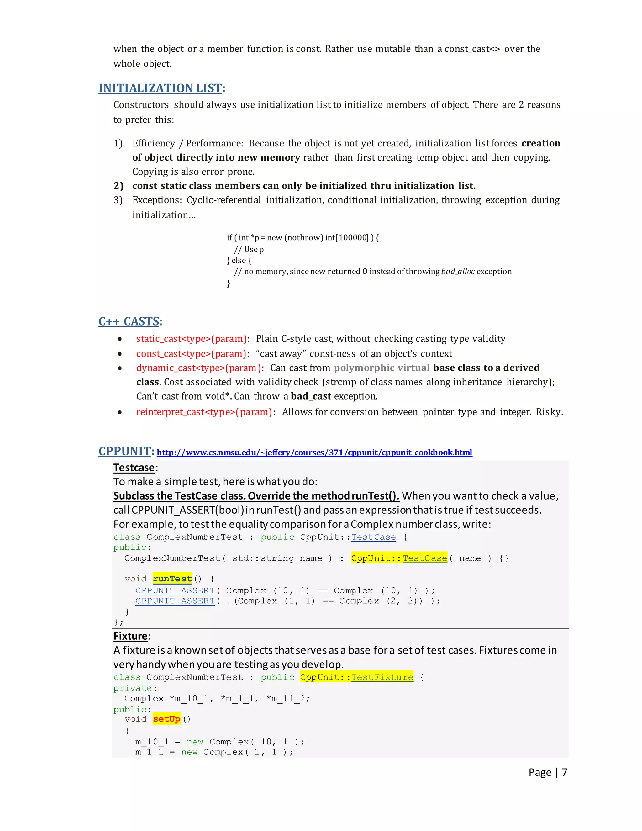 Page | 7
when the object or a member function is const. Rather use mutable than a const_cast<> over the
whole object.
INITIALIZATION LIST:
Constructors should always use initialization list to initialize members of object. There are 2 reasons
to prefer this:
1) Efficiency / Performance: Because the object is not yet created, initialization listforces creation
of object directly into new memory rather than first creating temp object and then copying.
Copying is also error prone.
2) const static class members can only be initialized thru initialization list.
3) Exceptions: Cyclic-referential initialization, conditional initialization, throwing exception during
initialization…
if ( int *p = new (nothrow) int[100000] ) {
// Usep
} else {
// no memory, sincenew returned 0 instead of throwing bad_alloc exception
}
C++ CASTS:
 static_cast<type>(param): Plain C-style cast, without checking casting type validity
 const_cast<type>(param): “cast away” const-ness of an object’s context
 dynamic_cast<type>(param): Can cast from polymorphic virtual base class to a derived
class. Cost associated with validity check (strcmp of class names along inheritance hierarchy);
Can’t cast from void*. Can throw a bad_cast exception.
 reinterpret_cast<type>(param): Allows for conversion between pointer type and integer. Risky.
CPPUNIT: http://www.cs.nmsu.edu/~jeffery/courses/371/cppunit/cppunit_cookbook.html
Testcase:
To make a simple test,here iswhatyoudo:
Subclass the TestCase class.Override the methodrunTest(). Whenyou wantto check a value,
call CPPUNIT_ASSERT(bool)inrunTest() andpassanexpressionthatistrue if testsucceeds.
For example,totestthe equalitycomparisonforaComplex numberclass,write:
class ComplexNumberTest : public CppUnit::TestCase {
public:
ComplexNumberTest( std::string name ) : CppUnit::TestCase( name ) {}
void runTest() {
CPPUNIT_ASSERT( Complex (10, 1) == Complex (10, 1) );
CPPUNIT_ASSERT( !(Complex (1, 1) == Complex (2, 2)) );
}
};
Fixture:
A fixture isaknownsetof objectsthatservesasa base fora setof test cases.Fixturescome in
veryhandywhenyouare testingasyoudevelop.
class ComplexNumberTest : public CppUnit::TestFixture {
private:
Complex *m_10_1, *m_1_1, *m_11_2;
public:
void setUp()
{
m_10_1 = new Complex( 10, 1 );
m_1_1 = new Complex( 1, 1 );
 