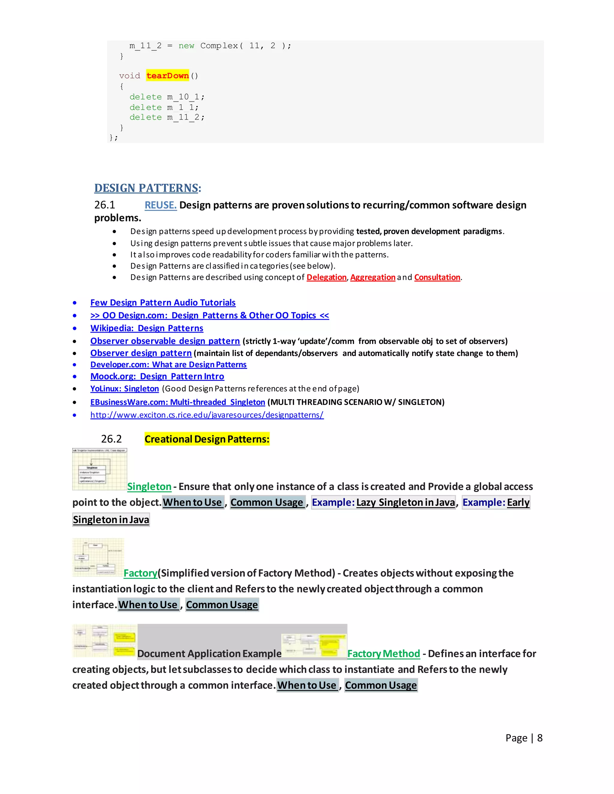 Page | 8
m_11_2 = new Complex( 11, 2 );
}
void tearDown()
{
delete m_10_1;
delete m_1_1;
delete m_11_2;
}
};
DESIGN PATTERNS:
26.1 REUSE. Design patterns are provensolutionsto recurring/common software design
problems.
 Design patterns speed updevelopment process byproviding tested, proven development paradigms.
 Using design patterns prevent subtle issues that cause major problems later.
 It alsoimproves code readabilityfor coders familiar withthe patterns.
 Design Patterns are classifiedincategories(see below).
 Design Patterns are described using concept of Delegation, Aggregationand Consultation.
 Few Design Pattern Audio Tutorials
 >> OO Design.com: Design Patterns & Other OO Topics <<
 Wikipedia: Design Patterns
 Observer observable design pattern (strictly 1-way ‘update’/comm from observable obj to set of observers)
 Observer design pattern (maintain list of dependants/observers and automatically notify state change to them)
 Developer.com: What are DesignPatterns
 Moock.org: Design Pattern Intro
 YoLinux: Singleton (Good DesignPatterns references at the end ofpage)
 EBusinessWare.com: Multi-threaded Singleton (MULTI THREADING SCENARIO W/ SINGLETON)
 http://www.exciton.cs.rice.edu/javaresources/designpatterns/
26.2 Creational DesignPatterns:
Singleton- Ensure that onlyone instance of a class iscreated and Provide a global access
point to the object.WhentoUse , Common Usage , Example:Lazy SingletoninJava, Example:Early
SingletoninJava
Factory(SimplifiedversionofFactory Method) - Creates objectswithout exposingthe
instantiationlogic to the clientand Refersto the newlycreated objectthrough a common
interface.WhentoUse , CommonUsage
Document ApplicationExample FactoryMethod - Definesan interface for
creating objects,but letsubclassesto decide whichclass to instantiate and Refersto the newly
created objectthrough a common interface.WhentoUse , CommonUsage
 