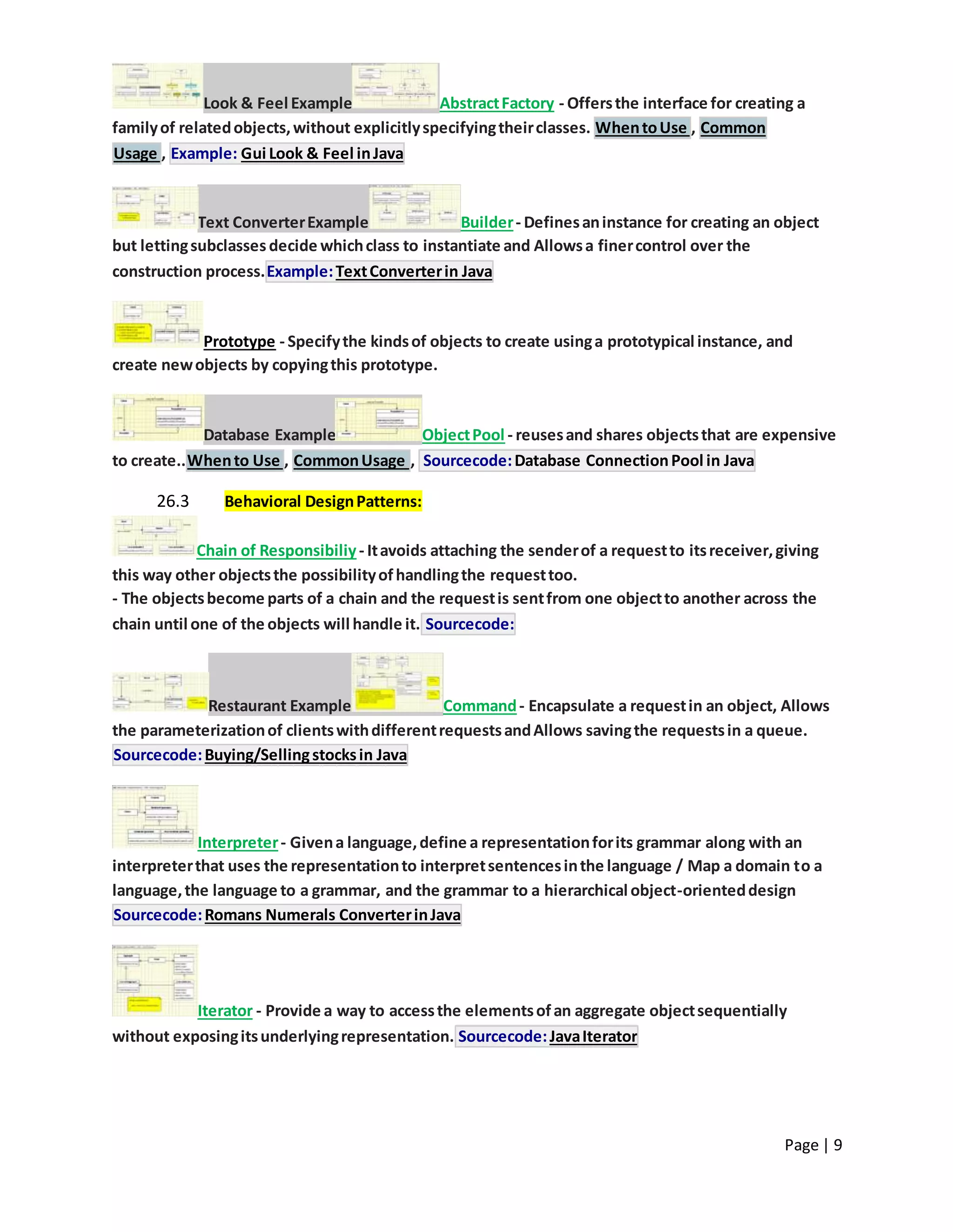 Page | 9
Look & Feel Example AbstractFactory - Offersthe interface for creating a
familyof relatedobjects,without explicitlyspecifyingtheirclasses. WhentoUse , Common
Usage , Example: Gui Look & Feel inJava
Text ConverterExample Builder- Definesaninstance for creating an object
but lettingsubclassesdecide whichclass to instantiate and Allowsa finercontrol over the
construction process.Example:TextConverterin Java
Prototype - Specifythe kindsof objects to create usinga prototypical instance, and
create newobjects by copyingthis prototype.
Database Example ObjectPool - reusesand shares objectsthat are expensive
to create..Whento Use , CommonUsage , Sourcecode:Database ConnectionPool in Java
26.3 Behavioral DesignPatterns:
Chain of Responsibiliy- Itavoids attaching the senderof a requestto itsreceiver,giving
this way other objectsthe possibilityofhandlingthe requesttoo.
- The objectsbecome parts of a chain and the requestis sentfrom one objectto another across the
chain until one of the objects will handle it. Sourcecode:
Restaurant Example Command- Encapsulate a requestin an object, Allows
the parameterizationof clientswithdifferentrequestsandAllows savingthe requestsin a queue.
Sourcecode:Buying/Sellingstocksin Java
Interpreter- Givena language,define a representationforits grammar along with an
interpreterthat uses the representationto interpretsentencesinthe language / Map a domain to a
language,the language to a grammar, and the grammar to a hierarchical object-orienteddesign
Sourcecode:Romans Numerals ConverterinJava
Iterator - Provide a way to accessthe elementsofan aggregate objectsequentially
without exposingitsunderlyingrepresentation. Sourcecode:JavaIterator
 