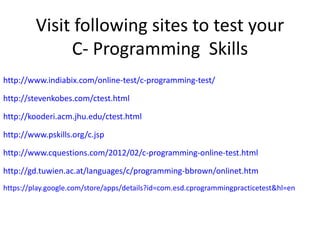 Visit following sites to test your
C- Programming Skills
http://www.indiabix.com/online-test/c-programming-test/
http://stevenkobes.com/ctest.html
http://kooderi.acm.jhu.edu/ctest.html
http://www.pskills.org/c.jsp
http://www.cquestions.com/2012/02/c-programming-online-test.html
http://gd.tuwien.ac.at/languages/c/programming-bbrown/onlinet.htm
https://play.google.com/store/apps/details?id=com.esd.cprogrammingpracticetest&hl=en

 