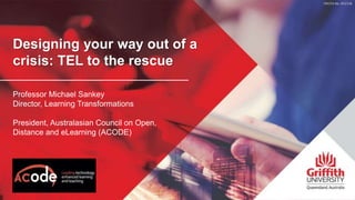Designing your way out of a
crisis: TEL to the rescue
Professor Michael Sankey
Director, Learning Transformations
President, Australasian Council on Open,
Distance and eLearning (ACODE)
 