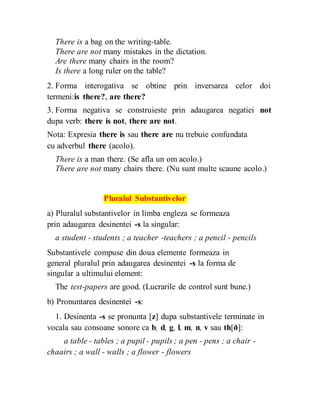 There is a bag on the writing-table.
There are not many mistakes in the dictation.
Are there many chairs in the room?
Is there a long ruler on the table?
2. Forma interogativa se obtine prin inversarea celor doi
termeni:is there?, are there?
3. Forma negativa se construieste prin adaugarea negatiei not
dupa verb: there is not, there are not.
Nota: Expresia there is sau there are nu trebuie confundata
cu adverbul there (acolo).
There is a man there. (Se afla un om acolo.)
There are not many chairs there. (Nu sunt multe scaune acolo.)
Pluralul Substantivelor
a) Pluralul substantivelor in limba engleza se formeaza
prin adaugarea desinentei -s la singular:
a student - students ; a teacher -teachers ; a pencil - pencils
Substantivele compuse din doua elemente formeaza in
general pluralul prin adaugarea desinentei -s la forma de
singular a ultimului element:
The test-papers are good. (Lucrarile de control sunt bune.)
b) Pronuntarea desinentei -s:
1. Desinenta -s se pronunta [z] dupa substantivele terminate in
vocala sau consoane sonore ca b, d, g, l, m, n, v sau th[ð]:
a table - tables ; a pupil - pupils ; a pen - pens ; a chair -
chaairs ; a wall - walls ; a flower - flowers
 