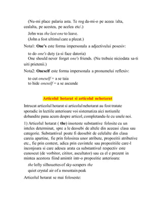 (Nu-mi place palaria asta. Te rog da-mi-o pe aceea /alta,
cealalta, pe acestea, pe acelea etc/.)
John was the last one to leave.
(John a fost ultimulcare a plecat.)
Nota1: One's este forma impersonala a adjectivului posesiv:
to do one's duty (a-si face datoria)
One should never forget one's friends. (Nu trebuie niciodata sa-ti
uiti prietenii.)
Nota2: Oneself este forma impersonala a pronumelui reflexiv:
to cut oneself = a se taia
to hide oneself = a se ascunde
Articolul hotarat si articolul nehotarat
Intrucat articolul hotarat si articolulnehotarat au fost tratate
sporadic in lectiile anterioare voi sistematiza aici notiunile
dobandite pana acum despre articol, completandu-le cu unele noi.
1) Articolul hotarat ( the) insoteste substantive folosite cu un
inteles determinat, spre a le deosebi de altele din aceeasi clasa sau
categorie. Substantivul poate fi deosebit de celelalte din clasa
careia apartine, fie prin folosirea unor atribute, propozitii atributive
etc., fie prin context, adica prin cuvintele sau propozitiile care-l
inconjoara si care adesea arata ca substantivul respectiv este
cunoscut (de vorbitor, cititor, ascultator) sau ca el e prezent in
mintea acestora fiind amintit intr-o propozitie anterioara:
the lofty silhouettesof sky-scrapers the
quiet crystal air of a mountain peak
Articolul hotarat se mai foloseste:
 