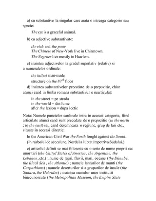 a) cu substantive la singular care arata o intreaga categorie sau
specie:
The cat is a graceful animal.
b) cu adjective substantivate:
the rich and the poor
The Chinese of New-York live in Chinatown.
The Negroes live mostly in Haarlem.
c) inaintea adjectivelor la gradul superlativ (relativ) si
a numeralelor ordinale:
the tallest man-made
structure on the 87th
floor
d) inaintea substantivelor precedate de o prepozitie, chiar
atunci cand in limba romana substantivul e nearticulat:
in the street = pe strada
in the world = din lume
after the lesson = dupa lectie
Nota: Numele punctelor cardinale intra in aceeasi categorie, fiind
articulate atunci cand sunt precedate de o prepozitie (in the north
; to the east) sau cand desemneaza o regiune, grup de tari etc.,
situate in aceeasi directie:
In the American Civil War the North fought against the South.
(In razboiul de secesiune, Nordul a luptat impotriva Sudului.)
e) articolul definit se mai foloseste cu o serie de nume proprii ca:
unor tari (the United States of America, the Argentine, the
Lebanon, etc.) ; nume de rauri, fluvii, mari, oceane (the Danube,
the Black Sea , the Atlantic) ; numele lanturilor de munti (the
Carpathians) ; numele deserturilor si a grupurilor de insule (the
Sahara, the Hebrides) ; inaintea numelor unor institutii
binecunoscute (the Metropolitan Museum, the Empire State
 