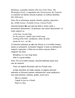 Building) ; a numelor ziarelor (The New-York Times, The
Washington Post) ; a vapoarelor (the Transylvania, the Carpati)
si a numelor de familie folosite la plural, in vorbirea familiara
(the Johnsons).
Nota: Nu se articuleaza numele strazilor, pietelor, parcurilor
etc.: (Fifth Avenue, Picadilly Circus, Central Park).
Articolul hotarat the care provine dintr-o forma veche a
pronumelui demonstrativ isi pastreaza insa sensul demonstrativ in
unele expresii ca:
at the time- in acel timp
for the purpose - pentru acest (acel) scop
nothing of the kind - nicidecum, nimic de soiul
acesta the two - cei doi
2) Articolul nehotarat (a, an) este folosit, ca si in limba romana,
numai cu sunstantive la numarul singular si arata ca substantivul
respectiv reprezinta o fiinta sau un obiect oarecare dintr-o
categorie sau clasa:
Broadway is a very long street.
John is a good student.
Nota: Tot ca in limba romana, articolul nehotarat poate avea
sens de numeral:
I have an english dictionary and two French ones.
a) Spre deosebire de limba romana, in engleza articolul
nehotarat se foloseste inaintea substantivelor nume predicative
care arata profesia, calitatea, gradul, sexul cuiva:
She is a teacher.
I speak to you as a friend.
Peter is a boy.
 
