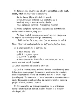 b) dupa anumite adverbe sau adjective ca: rather, quite, such,
many, what (in propozitii exclamative):
Such a funny fellow. (Un individ atat de
nostim.) Quitean old man. (Un om batran de-a
binelea.) many a writer (multi scriitori)
What a pleasant surprise ! (Ce surpriza placuta!)
c) pentru a exprima raportul de frecventa sau distributie in
unele unitati de masura, timp etc.:
We have English classes twice (once) a week. (Avem ore
de engleza de doua ori /o data/ pe saptamana.)
I didn't see her for a long time. (Nu am vazut-o de mult.)
Nota: Observati locul articolului in: half a mile, half an hour.
d) in unele constructii si expresii, ca:
to be in a hurry - a fi
grabit it is a pity - e pacat
as a friend - ca prieten
to have a tootache, headache, a sore throat, etc. - a te
durea maseaua, capul, in gat etc.
3) Cazuri in care nu se foloseste articolul:
a) Ca si in limba romana, articolul (hotarat sau nehotarat) nu se
foloseste cu nume proprii de persoane, continente, tari, regiuni,
localitati (exceptand unele tari amintite mai sus si orasul Haga
(the Hague)). De asemenea, cu unele substantive care desemneaza
relatii de rudenie si sunt asimilate de membrii familiei cu nume
proprii: Father, Mother, Grannie.
b) Spre deosebire de limba romana insa, nu se articuleaza
numele anotimpurilor, lunilor, zilelor, precum si al meselor
din timpul zilei:
 