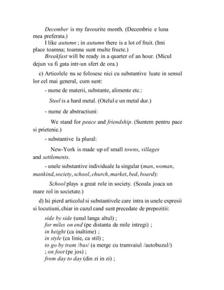 December is my favourite month. (Decembrie e luna
mea preferata.)
I like autumn ; in autumn there is a lot of fruit. (Imi
place toamna; toamna sunt multe fructe.)
Breakfast will be ready in a quarter of an hour. (Micul
dejun va fi gata intr-un sfert de ora.)
c) Articolele nu se folosesc nici cu substantive luate in sensul
lor cel mai general, cum sunt:
- nume de materii, substante, alimente etc.:
Steel is a hard metal. (Otelul e un metal dur.)
- nume de abstractiuni:
We stand for peace and friendship. (Suntem pentru pace
si prietenie.)
- substantive la plural:
New-York is made up of small towns, villages
and settlements.
- unele substantive individuale la singular (man, woman,
mankind,society, school, church,market, bed, board):
School plays a great role in society. (Scoala joaca un
mare rol in societate.)
d) Isi pierd articolulsi substantivele care intra in unele expresii
si locutiuni,chiar in cazul cand sunt precedate de prepozitii:
side by side (unul langa altul) ;
for miles on end (pe distanta de mile intregi) ;
in height (ca inaltime) ;
in style (ca linie, ca stil) ;
to go by tram /bus/ (a merge cu tramvaiul /autobuzul/)
; on foot (pe jos) ;
from day to day (din zi in zi) ;
 