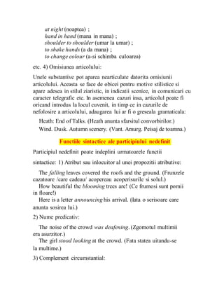 at night (noaptea) ;
hand in hand (mana in mana) ;
shoulder to shoulder (umar la umar) ;
to shake hands (a da mana) ;
to change colour (a-si schimba culoarea)
etc. 4) Omisiunea articolului:
Unele substantive pot aparea nearticulate datorita omisiunii
articolului. Aceasta se face de obicei pentru motive stilistice si
apare adesea in stilul ziaristic, in indicatii scenice, in comunicari cu
caracter telegrafic etc. In asemenea cazuri insa, articolul poate fi
oricand introdus la locul cuvenit, in timp ce in cazurile de
nefolosire a articolului, adaugarea lui ar fi o greseala gramaticala:
Heath: End of Talks. (Heath anunta sfarsitul convorbirilor.)
Wind. Dusk. Autumn scenery. (Vant. Amurg. Peisaj de toamna.)
Functiile sintactice ale participiului nedefinit
Participiul nedefinit poate indeplini urmatoarele functii
sintactice: 1) Atribut sau inlocuitor al unei propozitii atributive:
The falling leaves covered the roofs and the ground. (Frunzele
cazatoare /care cadeau/ acopereau acoperisurile si solul.)
How beautiful the blooming trees are! (Ce frumosi sunt pomii
in floare!)
Here is a letter announcing his arrival. (Iata o scrisoare care
anunta sosirea lui.)
2) Nume predicativ:
The noise of the crowd was deafening. (Zgomotul multimii
era asurzitor.)
The girl stood looking at the crowd. (Fata statea uitandu-se
la multime.)
3) Complement circumstantial:
 