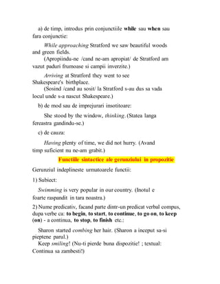 a) de timp, introdus prin conjunctiile while sau when sau
fara conjunctie:
While approaching Stratford we saw beautiful woods
and green fields.
(Apropiindu-ne /cand ne-am apropiat/ de Stratford am
vazut paduri frumoase si campii inverzite.)
Arriving at Stratford they went to see
Shakespeare's birthplace.
(Sosind /cand au sosit/ la Stratford s-au dus sa vada
locul unde s-a nascut Shakespeare.)
b) de mod sau de imprejurari insotitoare:
She stood by the window, thinking. (Statea langa
fereastra gandindu-se.)
c) de cauza:
Having plenty of time, we did not hurry. (Avand
timp suficient nu ne-am grabit.)
Functiile sintactice ale gerunziului in propozitie
Gerunziul indeplineste urmatoarele functii:
1) Subiect:
Swimming is very popular in our country. (Inotul e
foarte raspandit in tara noastra.)
2) Nume predicativ, facand parte dintr-un predicat verbal compus,
dupa verbe ca: to begin, to start, to continue, to go on, to keep
(on) - a continua, to stop, to finish etc.:
Sharon started combing her hair. (Sharon a inceput sa-si
pieptene parul.)
Keep smiling! (Nu-ti pierde buna dispozitie! ; textual:
Continua sa zambesti!)
 