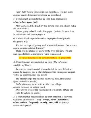 I can't help buying these delicious chocolates. (Nu pot sa nu
cumpar aceste delicioase bomboane de ciocolata.)
5) Complement circumstantial de timp dupa prepozitiile:
after, before, upon (on):
After resting a little I had my tea. (Dupa ce m-am odihnit putin
am baut ceaiul.)
Before going to bed I read a few pages. (Inainte de a ma duce
la culcare am citit cateva pagini.)
6) Atribut folosit dupa substantive cu prepozitie obligatorie
(in general of):
She had no hope of getting such a beautiful present. (Nu spera sa
capete un cadou atat de frumos.)
There was no chance of going to the river that day. (Nu era
nici o posibilitate sa mergem la rau in ziua aceea.)
Locul complementelor circumstantiale in propozitie
A. Complementul circumstantial de timp (The Adverbial
Modifier of Time):
1) In general, complementul circumstantial de timp definit se
aseaza la inceputul sau la sfarsitul propozitiei si nu poate desparti
verbul de complementul sau direct:
The teacher helps the students in time of need. (Profesorul
ajuta studentii la nevoie.)
In the afternoon we went to see the river. (Dupa
amiaza mergeam sa vedem raul.)
After eleven o'clock the reading room was empty. (Dupa ora
11 sala de lectura era goala.)
2) Complementul circumstantial de timp nedefinit si frecventa
(Adverbs of Indefinite Time) (always, never , sometimes,
often, seldom , frequently, usually, ever, still etc.) ocupa
urmatoarele pozitii:
 