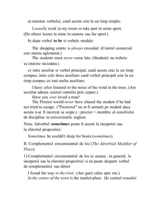 a) inaintea verbului, cand acesta este la un timp simplu:
I usually work in my room or take part in some sport.
(De obicei lucrez la mine in camera sau fac sport.)
b) dupa verbul to be si verbele modale:
The shopping centre is always crowded. (Centrul comercial
este mereu aglomerat.)
The students must never come late. (Studentii nu trebuie
sa intarzie niciodata.)
c) intre auxiliar si verbul principal, cand acesta este la un timp
compus; intre cele doua auxiliare cand verbul principal este la un
timp compus cu mai multe auxiliare:
I have often listened to the noise of the wind in the trees. (Am
ascultat adesea suierul vantului prin copaci.)
Have you ever loved a man?
The Proctor would never have chased the student if he had
not tried to escape. ("Proctorul" nu ar fi urmarit pe student daca
acesta n-ar fi incercat sa scape.) ; proctor = membru al consiliului
de disciplina in universitatile engleze
Nota: Adverbul sometimes poate fi asezat la inceputul sau
la sfarsitul propozitiei:
Sometimes he couldn't sleep for hours (sometimes).
B. Complementul circumstantial de loc (The Adverbial Modifier of
Place)
1) Complementul circumstantial de loc se aseaza , in general, la
inceputul sau la sfarsitul propozitiei si nu poate desparti verbul
de complementul sau direct:
I found the way to the river. (Am gasit calea spre rau.)
In the centre of the town is the market-place. (In centrul orasului
 