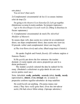 este piata.)
You sit here! (Sezi aici!)
2) Complementul circumstantial de loc (1) se aseaza inaintea
celui de timp (2):
I'm going to the theatre (1) on Saturday(2). Let's go together.
(Intentionez sa merg la teatru sambata. Sa mergem impreuna.)
I go to the discotheque (1) each week (2). (Merg la discoteca in
fiecare saptamana.)
C. Complementul circumstantial de mod (The Adverbial
Modifier of Manner)
Se aseaza dupa verb, daca acesta nu e urmat de un complement
direct, sau dupa complementul direct, daca acesta este scurt (a).
El preceda verbul cand complementul direct este lung (b):
a) The river flows slowly and calmy. (Raul curge incet si linistit.)
He speaks English and French fluently. (El vorbeste engleza si
franceza fluent.)
b) He quickly put down the few sentences the teacher
dictated. (A notat repede cele cateva propozitii pe care le-a
dictat profesorul.)
The student carefully selected the data he nedeed for his
essay. (Studentul a selectionat cu grija datele de care avea
nevoie pentru eseul sau.)
Nota: Adverbele really, probably, scarcely (abia), hardly, nearly
(aproximativ), almost, even, strongly etc. se aseaza in
propozitie conform regulilor adverbelor de timp nedefinit:
He could hardly eat anything. (Nu putea manca mai
nimic.) They have really gone there. (S-au dus intr-adevar
acolo.) He had almost fallen asleep. (Aproape adormise.)
 