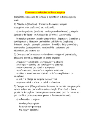Formarea cuvintelor in limba engleza
Principalele mijloace de formare a cuvintelor in limba engleza
sunt:
1) Afixatia (Affixation) - formarea de cuvinte noi prin
adaugarea unor prefixe (a) sau sufixe (b):
a) undergraduate (student) ; underground (subteran) ; misprint
(greseala de tipar) ; to disregard (a dispretui) ; supersonic
b) teacher ; runner ; tourist ; stewardess ; Japanese ; Canadian ;
development ; liberation ; friendship ; childhood (copilarie) ;
freedom ; useful ; peaceful ; careless ; friendly ; daily ; monthly ;
answerable (corespunzator, responsabil) ; defensive ; to
modernize ; to shorten etc.
2) Conversia (Conversion) - schimbarea categoriei gramaticale,
procedeu extrem de frecvent in limba engleza:
graduate = absolvent ; to graduate = a absolvi
catalogue = catalog ; to catalogue = a cataloga
comb = peptene ; to comb = a pieptana
word = cuvant ; to word = a exprima in cuvinte
to drive = a conduce un vehicul ; a drive = o plimbare cu
un vehicul
to sob = a plange cu suspine ; a sob = un
suspin to drink = a bea ; a drink = o bautura
3) Compunerea (Composition) - formarea de cuvinte compuse prin
unirea a doua sau mai multe cuvinte simple. Procedeul e foarte
productiv in engleza contemporana (numeroase parti de cuvant se
pot combina prin compunere pentru a forma cuvinte noi):
a) substantive compuse:
market-place= piata
horse-shoe= potcoava
tea-shop = ceainarie
 