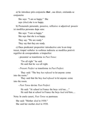 a) Se introduce prin conjunctia that , sau direct, omitandu-se
conjunctia:
She says: "I am so happy." She
says (that) she is so happy.
b) Pronumele personale, posesive, reflexive si adjectivul posesiv
isi modifica persoana dupa sens:
She says: "I am so happy."
She says that she is so happy.
They say: "We are ready."
They say that they are ready.
c) Daca predicatul propozitiei introductive este la un timp
trecut, timpul verbelor in vorbirea indirecta se modifica potrivit
regulilor de corespondenta a timpurilor:
- prezentul se transforma in Past Tense:
"I'm all right " he said.
He said that he was all right.
- Present Perfect se transforma in Past Perfect:
They said: "The boy has refused to let anyone come
into the room."
They said that the boy had refused to let anyone come
into the room.
- Past Tense devine Past Perfect:
He said: "At school in France the boys told me....."
He said that at school in France the boys had told him.....
Nota: In unele cazuri, Past Tense se pastreaza:
She said: "Mother died in 1930."
She said her mother died in 1930.
 