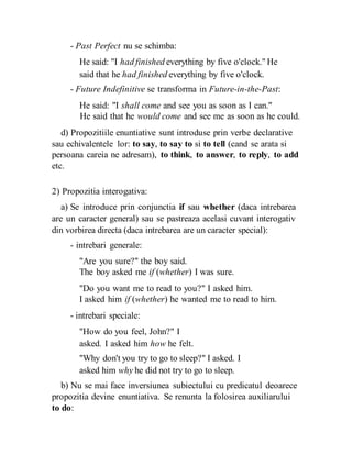 - Past Perfect nu se schimba:
He said: "I had finished everything by five o'clock." He
said that he had finished everything by five o'clock.
- Future Indefinitive se transforma in Future-in-the-Past:
He said: "I shall come and see you as soon as I can."
He said that he would come and see me as soon as he could.
d) Propozitiile enuntiative sunt introduse prin verbe declarative
sau echivalentele lor: to say, to say to si to tell (cand se arata si
persoana careia ne adresam), to think, to answer, to reply, to add
etc.
2) Propozitia interogativa:
a) Se introduce prin conjunctia if sau whether (daca intrebarea
are un caracter general) sau se pastreaza acelasi cuvant interogativ
din vorbirea directa (daca intrebarea are un caracter special):
- intrebari generale:
"Are you sure?" the boy said.
The boy asked me if (whether) I was sure.
"Do you want me to read to you?" I asked him.
I asked him if (whether) he wanted me to read to him.
- intrebari speciale:
"How do you feel, John?" I
asked. I asked him how he felt.
"Why don't you try to go to sleep?" I asked. I
asked him why he did not try to go to sleep.
b) Nu se mai face inversiunea subiectului cu predicatul deoarece
propozitia devine enuntiativa. Se renunta la folosirea auxiliarului
to do:
 