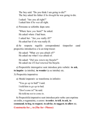 The boy said: "Do you think I am going to die?"
The boy asked his father if he thought he was going to die.
I asked: "Are you all right?"
I asked him if he was all right.
c) Persoana se schimba dupa sens:
"Where have you been?" he asked.
He asked where I had been.
I asked her: "Are you really ill?"
He asked her if she was really ill.
d) Se respecta regulile corespondentei timpurilor cand
propozitia introductiva e la un timp trecut:
He asked: "What are you afraid of?"
He asked me what I was afraid of.
He asked: "Did you return my bicycle?"
He asked me if I had returned his bicycle.
e) Propozitiile interogative sunt introduse prin verbele: to ask,
to inquire (a intreba), to wonder (a se intreba) etc.
3) Propozitia imperativa:
a) Modul imperativ se transforma in infinitiv:
"You go up to bed!" I said.
I told him to go up to bed.
"Don'tcome in!" he said.
He told me not to come in.
b) Propozitiileimperative sunt introduse prin verbe care exprima
un ordin, o rugamainte, o cerere: to order, to tell, to ask, to
command, to beg, to request, to advise, to suggest, to allow etc.
Constructia for ... to (The for - Phrase)
 