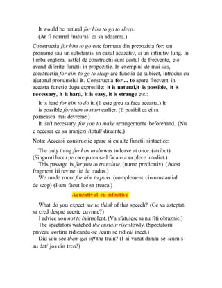It would be natural for him to go to sleep.
(Ar fi normal /natural/ ca sa adoarma.)
Constructia for him to go este formata din prepozitia for, un
pronume sau un substantiv in cazul acuzativ, si un infinitiv lung. In
limba engleza, astfel de constructii sunt destul de frecvente, ele
avand diferite functii in propozitie. In exemplul de mai sus,
constructia for him to go to sleep are functia de subiect, introdus cu
ajutorul pronumelui it. Constructia for ... to apare frecvent in
aceasta functie dupa expresiile: it is natural,it is possible, it is
necessary, it is hard, it is easy, it is strange etc.:
It is hard for him to do it. (Ii este greu sa faca aceasta.) It
is possible for them to start earlier. (E posibil ca ei sa
porneasca mai devreme.)
It isn't necessary for you to make arrangements beforehand. (Nu
e necesar ca sa aranjezi /totul/ dinainte.)
Nota: Aceeasi constructie apare si cu alte functii sintactice:
The only thing for him to do was to leave at once. (atribut)
(Singurul lucru pe care putea sa-l faca era sa plece imediat.)
This passage is for you to translate. (nume predicativ) (Acest
fragment iti revine tie de tradus.)
We made room for him to pass. (complement circumstantial
de scop) (I-am facut loc sa treaca.)
Acuzativul cu infinitive
What do you expect me to think of that speech? (Ce va asteptati
sa cred despre aceste cuvinte?)
I advice you not to beinsolent. (Va sfatuiesc sa nu fiti obraznic.)
The spectators watched the curtain rise slowly. (Spectatorii
priveau cortina ridicandu-se /cum se ridica/ incet.)
Did you see them get off the train? (I-ai vazut dandu-se /cum s-
au dat/ jos din tren?)
 