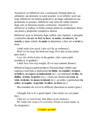 Acuzativul cu infinitivul este o constructie formata dintr-un
substantiv sau pronume in cazul acuzativ si un infinitiv scurt sau
lung. Infinitivul are functia predicativa pe langa substantivul sau
pronumele in acuzativ. Infinitivul este cerut de verbul tranzitiv
dupa care se foloseste aceasta constructie. Acuzativul cu
infinitivul se traduce in limba romana printr-un complement direct
sau printr-o propozitie completiva directa.
Infinitivul scurt se foloseste dupa verbele care exprima: o perceptie
a simturilor (to see, to feel, to hear, to notice, to observe, to
watch) si dupa verbele to make (a determina, a face sa) si to let (a
lasa):
I shall make him speak. (Am sa-l fac sa vorbeasca.)
Don't let her keep the book too long. (N-o lasa sa tina cartea
prea mult.)
I saw the children play in the garden. (Am vazut copiii
jucandu-se in gradina.)
I shall hear him sing tonight. (Il voi auzi cantand diseara.)
Infinitivul lung (cu particula to) se folosestedupa verbele care
exprima o activitate a intelectului(to think, to consider, to know ,
to believe, to expect, to understand etc.) ; un sentiment (to like, to
dislike, to hate, to prefer etc.) ; vointa sau intentia (to want, to
wish, to desire, to mean, to intend etc.) ; un ordin, o permisiune (to
order, to require, to permit, to allow, to force etc.):
She considers the text to be difficult. (Socoteste ca textul e greu.)
I thought him to be a good expert. (Am crezut ca e un expert
bin.)
I like her to read to me. (Imi place sa-mi citeasca.)
We wants this song to be recorded. (Vrem ca acest cantec sa
fie inregistrat.)
Complex gerund
 