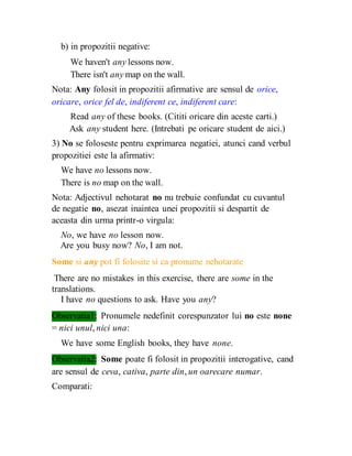 b) in propozitii negative:
We haven't any lessons now.
There isn't any map on the wall.
Nota: Any folosit in propozitii afirmative are sensul de orice,
oricare, orice fel de, indiferent ce, indiferent care:
Read any of these books. (Cititi oricare din aceste carti.)
Ask any student here. (Intrebati pe oricare student de aici.)
3) No se foloseste pentru exprimarea negatiei, atunci cand verbul
propozitiei este la afirmativ:
We have no lessons now.
There is no map on the wall.
Nota: Adjectivul nehotarat no nu trebuie confundat cu cuvantul
de negatie no, asezat inaintea unei propozitii si despartit de
aceasta din urma printr-o virgula:
No, we have no lesson now.
Are you busy now? No, I am not.
Some si any pot fi folosite si ca pronume nehotarate
There are no mistakes in this exercise, there are some in the
translations.
I have no questions to ask. Have you any?
Observatia1: Pronumele nedefinit corespunzator lui no este none
= nici unul, nici una:
We have some English books, they have none.
Observatia2: Some poate fi folosit in propozitii interogative, cand
are sensul de ceva, cativa, parte din, un oarecare numar.
Comparati:
 