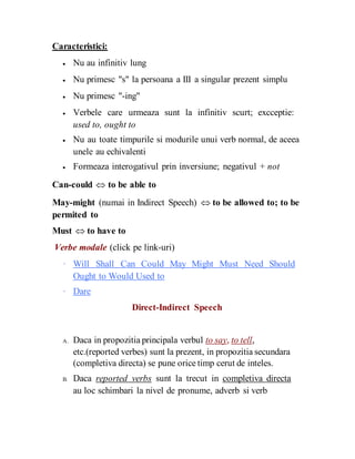 Caracteristici:
 Nu au infinitiv lung

 Nu primesc "s" la persoana a III a singular prezent simplu

 Nu primesc "-ing"

 Verbele care urmeaza sunt la infinitiv scurt; excceptie:
used to, ought to

 Nu au toate timpurile si modurile unui verb normal, de aceea
unele au echivalenti

 Formeaza interogativul prin inversiune; negativul + not

Can-could  to be able to
May-might (numai in Indirect Speech)  to be allowed to; to be
permited to
Must  to have to
Verbe modale (click pe link-uri)
· Will Shall Can Could May Might Must Need Should
Ought to Would Used to
· Dare
Direct-Indirect Speech
A. Daca in propozitia principala verbul to say, to tell,
etc.(reported verbes) sunt la prezent, in propozitia secundara
(completiva directa) se pune orice timp cerut de inteles.
B. Daca reported verbs sunt la trecut in completiva directa
au loc schimbari la nivel de pronume, adverb si verb
 