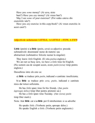 Have you some money? (Ai ceva, niste
bani?) Have you any money? (Ai vreun ban?)
May I see some of your exercises? (Pot vedea cateva din
exercitiile tale?)
Have you any exercise in this copy-book? (Ai vreun exercitiu in
acest caiet?)
Adjectivele nehotarate LITTLE, A LITTLE ; FEW, A FEW
Little (putin) si a little (putin, ceva) ca adjective preceda
substantivele desemnand nume de materie sau
abstractiuni (substantive folosite numai la singular):
They know little English. (Ei stiu putina engleza.)
We are not so busy now, we have a little time for English.
(Nu suntem asa de ocupati acum, avem putin (ceva) timp pentru
engleza.)
Deosebirea intre ele este ca:
a) little se traduce prin putin, indicand o cantitate insuficienta;
b) a little se traduce prin ceva, putin, indicand o cantitate
mica dar totusi suficienta.
He has little spare time for his friends. (Are putin
(aproape deloc) timp liber pentru prietenii sai.)
He has a little spare time Tuesday. (Are (ceva) putin
timp liber marti.)
Nota: Atat little cat si a little pot fi intrebuintate si ca adverbe:
He speaks little. (Vorbeste putin, aproape deloc.)
He speaks English a little. (Vorbeste putin englezeste.)
 