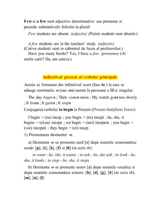 Few si a few sunt adjective determinative sau pronume si
preceda substantivele folosite la plural:
Few students are absent. (adjectiv) (Putini studenti sunt absenti.)
A few students are in the teachers' study. (adjectiv)
(Cativa studenti sunt in cabinetul de lucru al profesorilor.)
Have you many books? Yes, I have a few. (pronume) (Ai
multe carti? Da, am cateva.)
Indicativul prezent al verbelor principale
Acesta se formeaza din infinitivul scurt (fara to ) la care se
adauga terminatia -s (sau -es) numai la persoana a III-a singular:
The day begin s ; Then comes noon ; My watch goes too slowly
; It loses ; It gains ; It stops
Conjugarea verbului to begin la Prezent (Present IndefiniteTense):
I begin = (eu) incep ; you begin = (tu) incepi ; he, she, it
begins = (el,ea) incepe ; we begin = (noi) incepem ; you begin =
(voi) incepeti ; they begin = (ei) incep
1) Pronuntarea desinentei -s:
a) Desinenta -s se pronunta surd [s] dupa sunetele consonantice
surde: [p], [t], [k], [f] si [θ] (in scris th):
to want - he, she, it wants ; to ask - he, she ask ; to look - he,
she, it looks ; to stop - he, she, it stops
b) Desinenta -s se pronunta sonor [z] dupa sunetele vocalice si
dupa sunetele consonantice sonore: [b], [d], [g], [ð] (in scris th),
[m], [n], [l]:
 