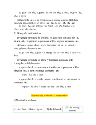 to gain - he, she, it gains ; to see -he, she, it sees ; to give - he,
she, it gives
c) Desinenta -s(-es) se pronunta ca o silaba separata [iz] dupa
sunetele consonantice, in scris: -ss, -ce, -x, -ze, -ch, -sh, -ge:
to lose - he, she, it loses ; to teach - he, she teaches ; to
dress - he, she dresses
2) Ortografia desinentei -s:
a) Verbele terminate la infinitiv in consoana sibilanta (in -s, -
ss, ch, -sh, -x) primesc la persoana a III-a singular desinenta -es.
b) Exista numai doua verbe terminate in -o la infinitiv,
care primesc desinenta -es:
to go - he, she, it goes = a merge ; to do - he, she, it does = a
face
c) Verbele terminate in litera -y formeaza persoana a III-
a singular in felul urmator:
- y precedat de o consoana se transforma la persoana a III-a
singular in i, la care se adauga desinenta -es:
to try - he, she it tries
- y precedat de o vocala ramane neschimbat; el este urmat de
desinenta -s:
to play - he, she, it plays ; to say - he, she, it says
Numeralele ordinale si numeralele
a)Numeralele ordinale:
(1) the first (8) the eighth (15) the fifteenth
(22) the twenty-
second
 
