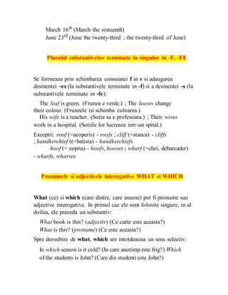 March 16th
(March the sixteenth)
June 23rd
(June the twenty-third ; the twenty-third of June)
Pluralul substantivelor terminate la singular in -F, -FE
Se formeaza prin schimbarea consoanei f in v si adaugarea
desinentei -es (la substantivele terminate in -f) si a desinentei -s (la
substantivele terminate in -fe):
The leaf is green. (Frunza e verde.) ; The leaves change
their colour. (Frunzele isi schimba culoarea.)
His wife is a teacher. (Sotia sa e profesoara.) ; Their wives
work in a hospital. (Sotiile lor lucreaza intr-un spital.)
Exceptii: roof (=acoperis) - roofs ; cliff (=stanca) - cliffs
; handkerchief ((=batista) - handkerchiefs
hoof (= copita) - hoofs, hooves ; wharf (=chei, debarcader)
- wharfs, wharves
Pronumele si adjectivele interogative WHAT si WHICH
What (ce) si which (care dintre, care anume) pot fi pronume sau
adjective interogative. In primul caz ele sunt folosite singure, in al
doilea, ele preceda un substantiv:
What book is this? (adjectiv) (Ce carte este aceasta?)
What is this? (pronume) (Ce este aceasta?)
Spre deosebire de what, which are intotdeauna un sens selectiv:
In which season is it cold? (In care anotimp este frig?) Which
of the students is John? (Care din studenti este John?)
 