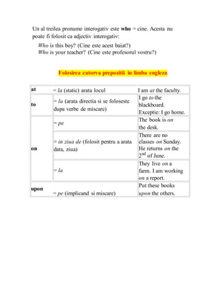 Un al treilea pronume interogativ este who = cine. Acesta nu
poate fi folosit ca adjectiv interogativ:
Who is this boy? (Cine este acest baiat?)
Who is your teacher? (Cine este profesorul vostru?)
Folosirea catorva prepozitii in limba engleza
at
to
on
upon
= la (static) arata locul
= la (arata directia si se foloseste
dupa verbe de miscare)
= pe
= in ziua de (folosit pentru a arata
data, ziua)
= la
= pe (implicand si miscare)
I am at the faculty.
I go to the
blackboard.
Exceptie: I go home.
The book is on
the desk.
There are no
classes on Sunday.
He returns on the
2nd
of June.
They live on a
farm. I am working
on a report.
Put these books
upon the others.
 