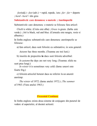 fast(adj.) - fast (adv.) = rapid, repede, iute ; far - far = departe
; hard - hard = din greu
Substantivele care denumesc o materie ; Anotimpurile
Substantivele care denumesc o materie se folosesc fara articol:
Chalk is white. (Creta este alba) ; Grass is green. (Iarba este
verde.) ; Ink is black, red and blue. (Cerneala este neagra, rosie si
albastra.)
In limba engleza substantivele care denumesc anotimpurile se
folosesc:
a) fara articol, daca sunt folosite ca substantive, in sens general:
Autumn has three months. (Toamna are trei luni.)
b) insotite de prepozitia in daca sunt folosite adverbial:
In autumn the days are not very long. (Toamna zilele nu
sunt prea lungi.)
In winter it is sometimes very cold. (Iarna uneori este
foarte frig.)
c) folosim articolul hotarat daca ne referim la un anumit
anotimp:
The winter of 1972. (Iarna anului 1972.) ; The summer
of 1963. (Vara anului 1963.)
Prezentul Continuu
In limba engleza exista doua sisteme de conjugare din punctul de
vedere al aspectului, al duratei actiunii:
 
