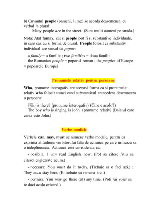 b) Cuvantul people (oameni, lume) se acorda deasemenea cu
verbul la plural:
Many people are in the street. (Sunt multi oameni pe strada.)
Nota: Atat family, cat si people pot fi si substantive individuale,
in care caz au si forma de plural. People folosit ca substantiv
individual are sensul de popor:
a family = o familie ; two families = doua familii
the Romanian people = poporul roman ; the peoples of Europe
= popoarele Europei
Pronumele relativ pentru persoane
Who, pronume interogativ are aceeasi forma ca si pronumele
relativ who folosit atunci cand substantivul antecedent desemneaza
o persoana:
Who is there? (pronume interogativ) (Cine e acolo?)
The boy who is singing is John. (pronume relativ) (Baiatul care
canta este John.)
Verbe modale
Verbele can, may, must se numesc verbe modale, pentru ca
exprima atitudinea vorbitorului fata de actiunea pe care urmeaza sa
o indeplineasca. Actiunea este considerata ca:
- posibila: I can read English now. (Pot sa citesc /stiu sa
citesc/ englezeste acum.)
- necesara: You must do it today. (Trebuie sa o faci azi.) ;
They must stay here. (Ei trebuie sa ramana aici.)
- permisa: You may go there (at) any time. (Poti /ai voie/ sa
te duci acolo oricand.)
 