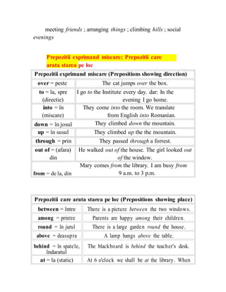 meeting friends ; arranging things ; climbing hills ; social
evenings
Prepozitii exprimand miscare; Prepozitii care
arata starea pe loc
Prepozitii exprimand miscare (Prepositions showing direction)
over = peste
to = la, spre
(directie)
into = în
(miscare)
down = în josul
up = în susul
through = prin
out of = (afara)
din
from = de la, din
The cat jumps over the box.
I go to the Institute every day. dar: In the
evening I go home.
They come into the room. We translate
from English into Romanian.
They climbed down the mountain.
They climbed up the the mountain.
They passed through a forrest.
He walked out of the house. The girl looked out
of the window.
Mary comes from the library. I am busy from
9 a.m. to 3 p.m.
Prepozitii care arata starea pe loc (Prepositions showing place)
between = între There is a picture between the two windows.
among = printre Parents are happy among their children.
round = în jurul There is a large garden round the house.
above = deasupra A lamp hangs above the table.
behind = în spatele, The blackboard is behind the teacher's desk.
îndaratul
at = la (static) At 6 o'clock we shall be at the library. When
 