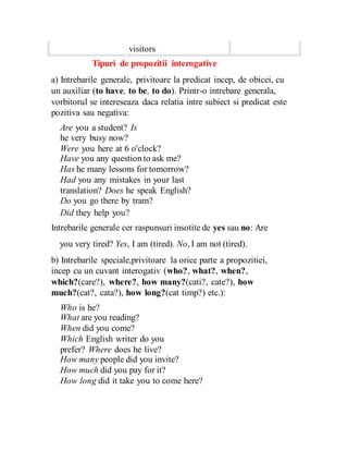 visitors
Tipuri de propozitii interogative
a) Intrebarile generale, privitoare la predicat incep, de obicei, cu
un auxiliar (to have, to be, to do). Printr-o intrebare generala,
vorbitorul se intereseaza daca relatia intre subiect si predicat este
pozitiva sau negativa:
Are you a student? Is
he very busy now?
Were you here at 6 o'clock?
Have you any question to ask me?
Has he many lessons for tomorrow?
Had you any mistakes in your last
translation? Does he speak English?
Do you go there by tram?
Did they help you?
Intrebarile generale cer raspunsuri insotite de yes sau no: Are
you very tired? Yes, I am (tired). No, I am not (tired).
b) Intrebarile speciale,privitoare la orice parte a propozitiei,
incep cu un cuvant interogativ (who?, what?, when?,
which?(care?), where?, how many?(cati?, cate?), how
much?(cat?, cata?), how long?(cat timp?) etc.):
Who is he?
What are you reading?
When did you come?
Which English writer do you
prefer? Where does he live?
How many people did you invite?
How much did you pay for it?
How long did it take you to come here?
 