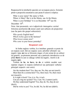 Raspunsurile la intrebarile speciale cer un raspuns precis, formulat
printr-o propozitie enuntiativa care poate fi uneori si eliptica:
What is your name? My name is Nick.
Where is Mary? She is at the library, sau At the library.
When is your birthday? It is on December 10th
sau On
December 10th
.
Nota: Atat pronumele, cat si adjectivele interogative exclud
folosirea auxiliarului do atunci cand sunt subiecte ale propozitiei
(sau fac parte din grupul subiectului):
Who speaks English here?
Which trolley goes to the Institute?
What lesson comes now?
Who came to your house yesterday?
Raspunsul scurt
In limba engleza vorbita, la o intrebare generala se poate da
un raspuns scurt. Intr-un raspuns scurt, adverbul afirmativ sau
negativ (yes, no) nu se foloseste singur; el este urmat de un subiect
(in general, un pronume personal sau o particula introductiva ca de
pilda there) la care se adauga verbul (la negativ, insotit si de
negatia not).
Verbele to be, to have, to do si verbele modale sunt
repetate singure in raspuns (infinitivul sau participiul verbului
principal respectiv este omis):
Are the students here? Yes, they are. No, they are not (aren't).
Must there be a comma here? Yes, there must. No, there must
not (mustn't).
Is it eight o'clock? Yes, it is. No, it isn't.
Can you ring me up later? Yes, I can. No, I cannot (can't).
Do they understand English? Yes, they do. No, they do not
(don't).
Did he write to you? Yes, he did. No, he did not (didn't).
 