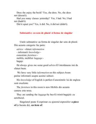 Does she enjoy the book? Yes, she does. No, she does
not (doesn't).
Had you many classes yesterday? Yes, I had. No, I had
not (hadn't).
Did it upset you? Yes, it did. No, it did not (didn't).
Substantive cu sens de plural si forma de singular
Unele substantive au forma de singular dar sens de plural.
Din aceasta categorie fac parte:
advice - sfaturi information
- informatii knowledge -
cunostinte furniture -
mobila, mobilier luggage -
bagaje
He always gives me some good advice-El intotdeauna imi da
sfaturi bune.
We have very little information on this subject-Avem
putine informatii asupra acestui subiect.
His knowledge of English is perfect-Cunostintele lui de engleza
sunt excelente.
The furniture in this room is new-Mobila din aceasta
camera este noua.
They are sending the luggage by bus-Ei trimit bagajele cu
autobuzul.
Singularul poate fi exprimat cu ajutorul expresiilor a piece
of (o bucata de), an item of:
 