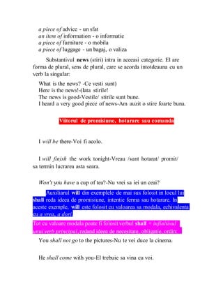 a piece of advice - un sfat
an item of information - o informatie
a piece of furniture - o mobila
a piece of luggage - un bagaj, o valiza
Substantivul news (stiri) intra in aceeasi categorie. El are
forma de plural, sens de plural, care se acorda intotdeauna cu un
verb la singular:
What is the news? -Ce vesti sunt)
Here is the news!-(Iata stirile!
The news is good-Vestile/ stirile sunt bune.
I heard a very good piece of news-Am auzit o stire foarte buna.
Viitorul de promisiune, hotarare sau comanda
I will be there-Voi fi acolo.
I will finish the work tonight-Vreau /sunt hotarat/ promit/
sa termin lucrarea asta seara.
Won't you have a cup of tea?-Nu vrei sa iei un ceai?
Auxiliarul will din exemplele de mai sus folosit in locul lui
shall reda ideea de promisiune, intentie ferma sau hotarare. In
aceste exemple, will este folosit cu valoarea sa modala, echivalenta
cu a vrea, a dori.
Tot cu valoare modala poate fi folositverbul shall + infinitivul
unuiverb principal,redand ideea de necesitate, obligatie, ordin:
You shall not go to the pictures-Nu te vei duce la cinema.
He shall come with you-El trebuie sa vina cu voi.
 