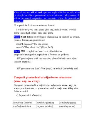 Viitorul in care will si shall apar cu implicatiile lor modale si nu
ca simple auxiliare prezentand actiuni viitoare independente de
vointa persoanei respective, se numeste viitor de promisiune,
hotarare sau comanda.
El se prezinta deci sub urmatoarea forma:
I will come ; you shall come ; he, she, it shall come ; we will
come ; you shall come ; they shall come
Nota1: Shall folosit in propozitii interogative se traduce, de obicei,
printr-o forma a conjunctivului:
Shall I stop now? (Sa ma opresc
acum?) What shall I do? (Ce sa fac?)
Nota2: Will + infinitivul unui verb, folosit intr-o
propozitie interogativa, reprezinta o formula de politete:
Will you help me with my exercise, please?-Vreti sa ma ajuati
la acest exercitiu?
Will you close the door?-Vrei (vreti) sa inchizi (inchideti) usa?
Compusii pronominali ai adjectivelor nehotarate
(some, any, no, every)
Compusii pronominali ai adjectivelor nehotarate some, any, no
si every se formeaza cu ajutorul cuvintelor body, one, thing si se
folosesc astfel:
a) In propozitii afirmative:
somebody (cineva) someone (cineva) something (ceva)
anybody (oricine) anyone (oricine) anything (orice)
 