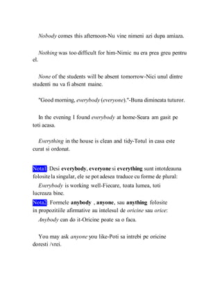 Nobody comes this afternoon-Nu vine nimeni azi dupa amiaza.
Nothing was too difficult for him-Nimic nu era prea greu pentru
el.
None of the students will be absent tomorrow-Nici unul dintre
studenti nu va fi absent maine.
"Good morning, everybody (everyone)."-Buna dimineata tuturor.
In the evening I found everybody at home-Seara am gasit pe
toti acasa.
Everything in the house is clean and tidy-Totul in casa este
curat si ordonat.
Nota1:Desi everybody, everyone si everything sunt intotdeauna
folositela singular, ele se pot adesea traduce cu forme de plural:
Everybody is working well-Fiecare, toata lumea, toti
lucreaza bine.
Nota2: Formele anybody , anyone, sau anything folosite
in propozitiile afirmative au intelesul de oricine sau orice:
Anybody can do it-Oricine poate sa o faca.
You may ask anyone you like-Poti sa intrebi pe oricine
doresti /vrei.
 