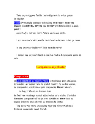 Take anything you find in the refrigerator-Ia orice gasesti
in frigider.
Nota3: Pronumele compuse nehotarate somebody, someone
precum si anybody, anyone sau nobody pot fi folosite si la cazul
genitiv
Somebody's hat was there-Palaria cuiva era acolo.
I see someone's letter on the table-Vad scrisoarea cuiva pe masa.
Is she anybody's relative?-Este ea ruda cuiva?
I cannot see anyone's fault in that-Nu vad sa fie greseala cuiva in
asta.
Comparatia adjectivelor
Comparativul
a) Comparativul de superioritate se formeaza prin adaugarea
terminatiei -er adjectivului la gradul pozitiv. Al doilea termen
de comparatie se introduce prin conjunctia than (= decat).
no bigger than ; no heavier than
Sufixul -er se adauga numai adjectivelor de o silaba. Celelalte
formeaza comparativul cu ajutorul adverbului more care se
aseaza inaintea unui adjectiv de mai multe silabe:
The book was more interesting than the picture-Cartea a
fost mai interesanta decat filmul.
 