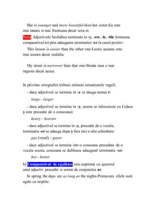 She is younger and more beautiful than her sister-Ea este
mai tanara si mai frumoasa decat sora ei.
Nota: Adjectivele bisilabice terminate in -y, -ow, -le, -ble formeaza
comparativul tot prin adaugarea terminatiei -er la cazul pozitiv:
This lesson is easier than the other one-Lectia aceasta este
mai usoara decat cealalta.
My street is narrower than that one-Strada mea e mai
ingusta decat aceea.
In privinta ortografiei trebuie retinute urmatoarele reguli:
- daca adjectivul se termina in -e se dauga numai r:
large - larger
- daca adjectivul se termina in -y, acesta se inlocuieste cu i (daca
y este precedat de o consoana):
heavy - heavier
- daca adjectivul se termina in -y, precedat de o vocala,
terminatia -er se adauga dupa y fara nici o alta schimbare:
gay (vesel) - gayer
- daca adjectivul se termina intr-o consoana precedata de o
vocala scurta, consoana se dubleaza adaugand terminatia -er:
hot - hotter
b) Comparativul de egalitate este exprimat cu ajutorul
unui adjectiv precedat si urmat de conjunctia as:
In spring the days are as long as the nights-Primavara zilele sunt
egale cu noptile.
 