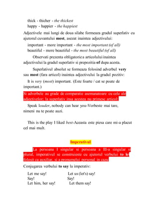thick - thicher - the thickest
happy - happier - the happiest
Adjectivele mai lungi de doua silabe formeaza gradul superlativ cu
ajutorul cuvantului most, asezat inaintea adjectivului:
important - more important - the most important (of all)
beautiful - more beautiful - the most beautiful (of all)
Observati prezenta obligatoriea articoluluiinaintea
adjectivului la gradul superlativ si prepozitia of dupa acesta.
Superlativul absolut se formeaza folosind adverbul very
sau most (fara articol) inaintea adjectivului la gradul pozitiv:
It is very (most) important. (Este foarte / cat se poate de
important.)
Si adverbele au grade de comparatie asemanatoare cu cele ale
adjectivelor; la superlativ insa acestea nu primesc articol:
Speak louder, nobody can hear you-Vorbeste mai tare,
nimeni nu te poate auzi.
This is the play I liked best-Aceasta este piesa care mi-a placut
cel mai mult.
Imperativul
La persoana I singular si persoana a III-a singular si
plural, imperativul se construieste cu ajutorul verbului to let,
folosit ca auxiliar, si a pronumelui personal in cazul acuzativ.
Conjugarea verbului to say la imperativ:
Let me say! Let us (let's) say!
Say! Say!
Let him, her say! Let them say!
 