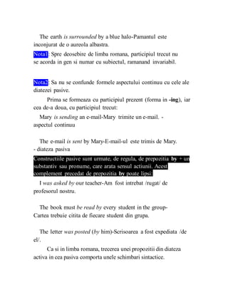 The earth is surrounded by a blue halo-Pamantul este
inconjurat de o aureola albastra.
Nota1: Spre deosebire de limba romana, participiul trecut nu
se acorda in gen si numar cu subiectul, ramanand invariabil.
Nota2: Sa nu se confunde formele aspectului continuu cu cele ale
diatezei pasive.
Prima se formeaza cu participiul prezent (forma in -ing), iar
cea de-a doua, cu participiul trecut:
Mary is sending an e-mail-Mary trimite un e-mail. -
aspectul continuu
The e-mail is sent by Mary-E-mail-ul este trimis de Mary.
- diateza pasiva
Constructiile pasive sunt urmate, de regula, de prepozitia by + un
substantiv sau pronume, care arata sensul actiunii. Acest
complement precedat de prepozitia by poate lipsi:
I was asked by our teacher-Am fost intrebat /rugat/ de
profesorul nostru.
The book must be read by every student in the group-
Cartea trebuie citita de fiecare student din grupa.
The letter was posted (by him)-Scrisoarea a fost expediata /de
el/.
Ca si in limba romana, trecerea unei propozitii din diateza
activa in cea pasiva comporta unele schimbari sintactice.
 