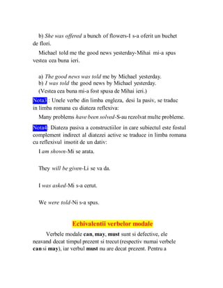 b) She was offered a bunch of flowers-I s-a oferit un buchet
de flori.
Michael told me the good news yesterday-Mihai mi-a spus
vestea cea buna ieri.
a) The good news was told me by Michael yesterday.
b) I was told the good news by Michael yesterday.
(Vestea cea buna mi-a fost spusa de Mihai ieri.)
Nota3 : Unele verbe din limba engleza, desi la pasiv, se traduc
in limba romana cu diateza reflexiva:
Many problems have been solved-S-au rezolvat multe probleme.
Nota4: Diateza pasiva a constructiilor in care subiectul este fostul
complement indirect al diatezei active se traduce in limba romana
cu reflexivul insotit de un dativ:
I am shown-Mi se arata.
They will be given-Li se va da.
I was asked-Mi s-a cerut.
We were told-Ni s-a spus.
Echivalentii verbelor modale
Verbele modale can, may, must sunt si defective, ele
neavand decat timpul prezent si trecut (respectiv numai verbele
can si may), iar verbul must nu are decat prezent. Pentru a
 