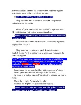 exprima celelalte timpuri ale acestor verbe, in limba engleza
se folosesc unele verbe echivalente ca sens:
a) can - to be able (to) = a putea, a fi in stare
They won't be able to return so soon-Nu vor putea sa
se intoarca atat de curand.
In the 3rd
year you will be able to speak English-In anul
III veti fi in stare /veti putea/ sa vorbiti engleza.
b) may - to be permitted (to), to be allowed to = a avea voie,
permisiunea sa
Mike was allowed to leave sooner-Lui Mike i s-a permis
sa plece mai devreme.
They were not permitted to speak Romanian at the
English lesson-Nu li se dadea voie sa vorbeasca romaneste la
lectia de engleza.
Nota: Verbul may poate exprima si ideea de probabilitate
sau presupunere. Aceeasi idee poate fi exprimata cu ajutorul
cuvintelor perhaps sau maybe, la care se adauga verbul
respectiv la timpul cerut:
I may spend my summer holidays at the sea-side. Perhaps
I shall spend my summer holidays at the sea-side.
Se poate /s-ar putea/ e posibil/ sa-mi petrec vacanta de vara la
mare.
Maybe he is right. Perhaps he is right.
Poate ca are dreptate /se poate sa aiba dreptate.
c) must - to have to (atunci cand verbul exprima ideea de
necesitate) sau to be obliged to (ideea de obligatie).
 