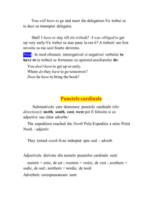 You will have to go and meet the delegation-Va trebui sa
te duci sa intampini delegatia.
Shall I have to stay till six o'clock? -I was obliged to get
up very early-Va trebui sa stau pana la ora 6? A trebuit/ am fost
nevoita sa ma scol foarte devreme.
Nota : In mod obisnuit, interogativul si negativul verbului to
have to (a trebui) se formeaza cu ajutorul auxiliarului do:
You don'thaveto get up so early.
Where do they have to go tomorrow?
Does he have to bring the book?
Punctelecardinale
Substantivele care denumesc punctele cardinale (the
directions): north, south, east, west pot fi folosite si ca
adjective sau chiar adverbe:
The expedition reached the North Pole-Expeditia a atins Polul
Nord. - adjectiv
They turned south-S-au indreptat spre sud. - adverb
Adjectivele derivate din numele punctelor cardinale sunt:
eastern = estic, de est ; western = vestic, de vest ; southern =
sudic, de sud ; northern = nordic, de nord
Adverbele corespunzatoare sunt:
 