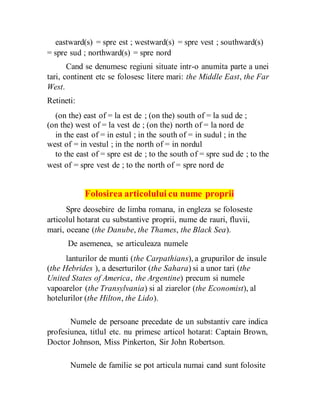 eastward(s) = spre est ; westward(s) = spre vest ; southward(s)
= spre sud ; northward(s) = spre nord
Cand se denumesc regiuni situate intr-o anumita parte a unei
tari, continent etc se folosesc litere mari: the Middle East, the Far
West.
Retineti:
(on the) east of = la est de ; (on the) south of = la sud de ;
(on the) west of = la vest de ; (on the) north of = la nord de
in the east of = in estul ; in the south of = in sudul ; in the
west of = in vestul ; in the north of = in nordul
to the east of = spre est de ; to the south of = spre sud de ; to the
west of = spre vest de ; to the north of = spre nord de
Folosirea articolului cu nume proprii
Spre deosebire de limba romana, in engleza se foloseste
articolul hotarat cu substantive proprii, nume de rauri, fluvii,
mari, oceane (the Danube, the Thames, the Black Sea).
De asemenea, se articuleaza numele
lanturilor de munti (the Carpathians), a grupurilor de insule
(the Hebrides ), a deserturilor (the Sahara) si a unor tari (the
United States of America, the Argentine) precum si numele
vapoarelor (the Transylvania) si al ziarelor (the Economist), al
hotelurilor (the Hilton, the Lido).
Numele de persoane precedate de un substantiv care indica
profesiunea, titlul etc. nu primesc articol hotarat: Captain Brown,
Doctor Johnson, Miss Pinkerton, Sir John Robertson.
Numele de familie se pot articula numai cand sunt folosite
 
