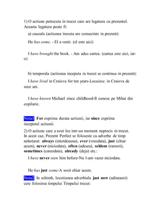 1) O actiune petrecuta in trecut care are legatura cu prezentul.
Aceasta legatura poate fi:
a) cauzala (actiunea trecuta are consecinte in prezent):
He has come. - El a venit. (el este aici)
I have brought the book. - Am adus cartea. (cartea este aici, iat-
o)
b) temporala (actiunea inceputa in trecut se continua in prezent):
I have lived in Craiova for ten years-Locuiesc in Craiova de
zece ani.
I have known Michael since childhood-Il cunosc pe Mihai din
copilarie.
Nota1: For exprima durata actiunii, iar since exprima
inceputul actiunii.
2) O actiune care a avut loc intr-un moment neprecis in trecut.
In acest caz, Prezent Perfect se foloseste cu adverbe de timp
nehotarat: always (intotdeauna), ever (vreodata), just (chiar
acum), never (niciodata), often (adesea), seldom (rareori),
sometimes (cateodata), already (deja) etc.:
I have never seen him before-Nu l-am vazut niciodata.
He has just come-A sosit chiar acum.
Nota2: In schimb, locutiunea adverbiala just now (adineaori)
cere folosirea timpului Timpului trecut:
 